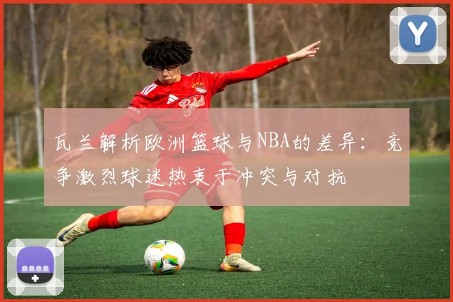 瓦兰解析欧洲篮球与NBA的差异：竞争激烈球迷热衷于冲突与对抗