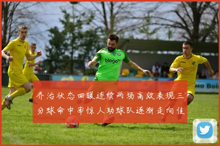 乔治状态回暖连续两场高效表现三分球命中率惊人助球队逐渐走向佳境