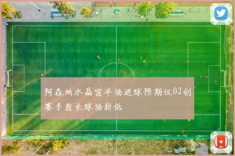 阿森纳水晶宫半场进球预期仅02创赛季酋长球场新低