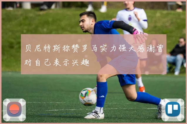 贝尼特斯称赞罗马实力强大感谢曾对自己表示兴趣