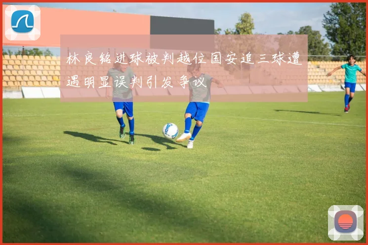 林良铭进球被判越位国安追三球遭遇明显误判引发争议
