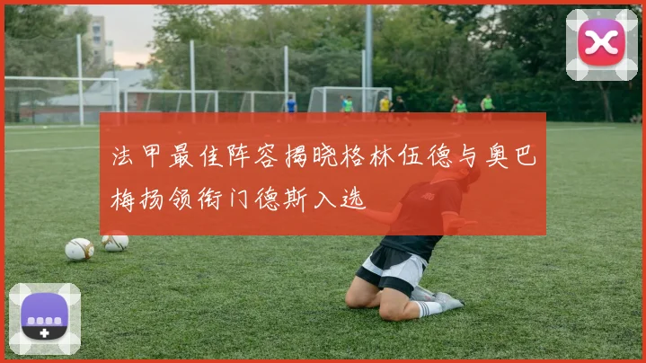 法甲最佳阵容揭晓格林伍德与奥巴梅扬领衔门德斯入选