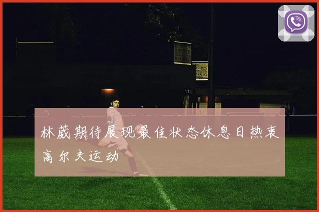 林葳期待展现最佳状态休息日热衷高尔夫运动