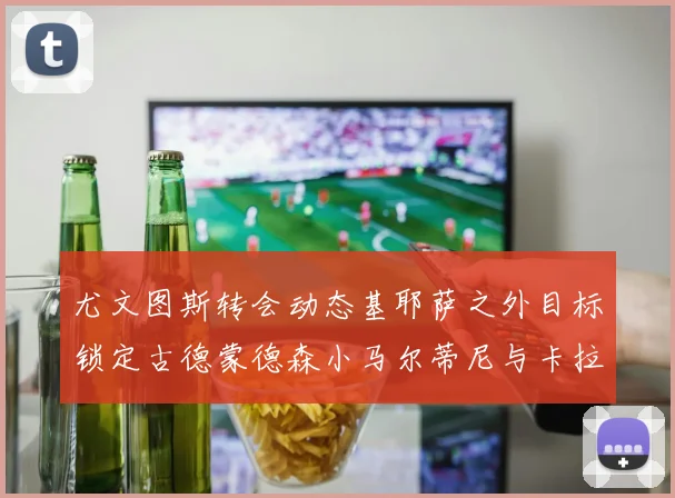 尤文图斯转会动态基耶萨之外目标锁定古德蒙德森小马尔蒂尼与卡拉斯科