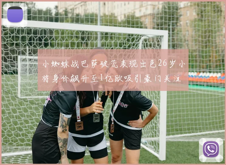 小蜘蛛战巴萨破荒表现出色26岁小将身价飙升至1亿欧吸引豪门关注