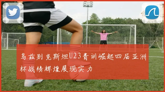 乌兹别克斯坦U23青训崛起四届亚洲杯战绩辉煌展现实力