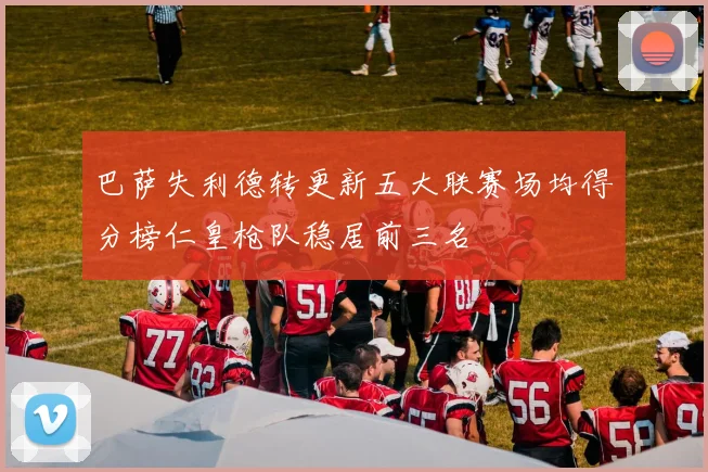 巴萨失利德转更新五大联赛场均得分榜仁皇枪队稳居前三名