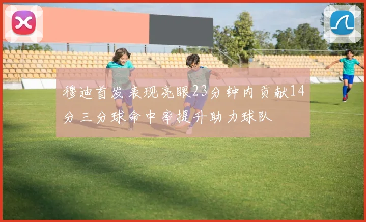 穆迪首发表现亮眼23分钟内贡献14分三分球命中率提升助力球队