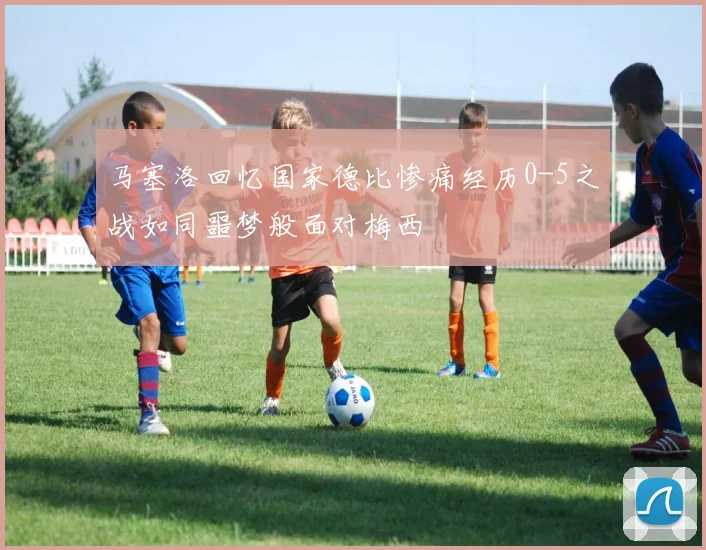 马塞洛回忆国家德比惨痛经历0-5之战如同噩梦般面对梅西