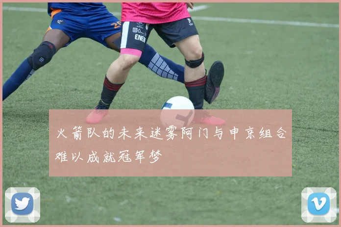 火箭队的未来迷雾阿门与申京组合难以成就冠军梦