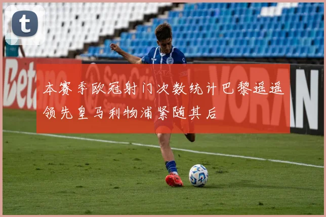 本赛季欧冠射门次数统计巴黎遥遥领先皇马利物浦紧随其后