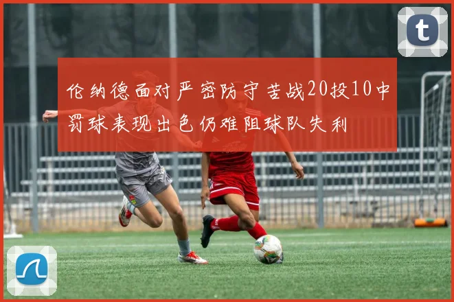 伦纳德面对严密防守苦战20投10中罚球表现出色仍难阻球队失利