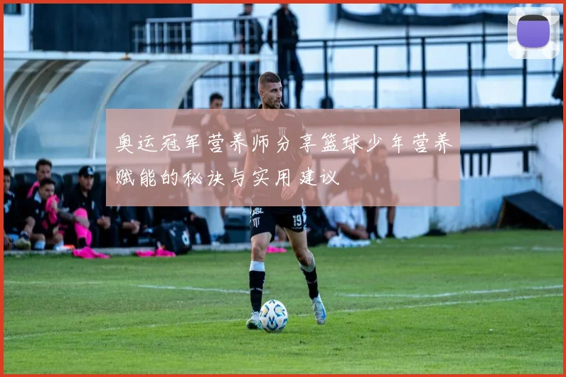 奥运冠军营养师分享篮球少年营养赋能的秘诀与实用建议