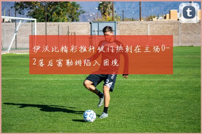 伊沃比精彩推杆破门热刺在主场0-2落后富勒姆陷入困境