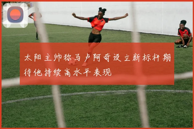 太阳主帅称马卢阿奇设立新标杆期待他持续高水平表现