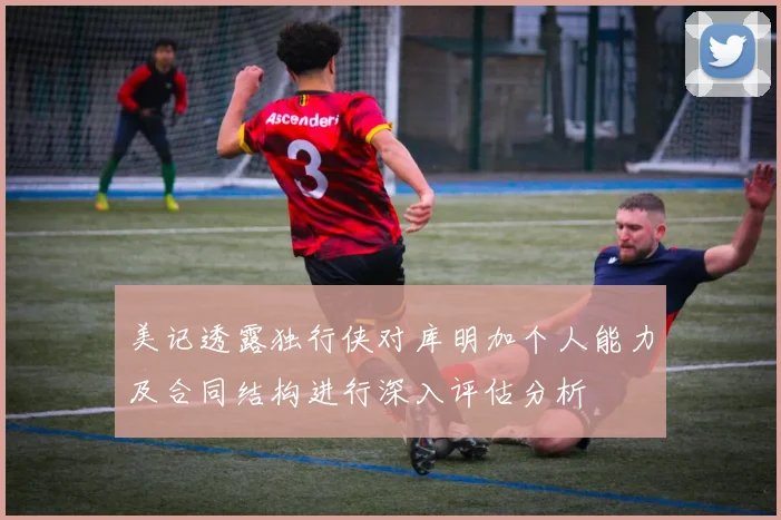 美记透露独行侠对库明加个人能力及合同结构进行深入评估分析