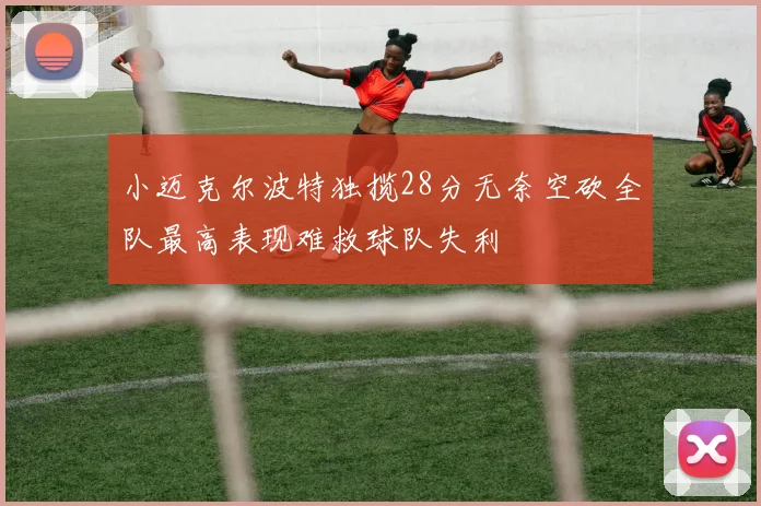 小迈克尔波特独揽28分无奈空砍全队最高表现难救球队失利