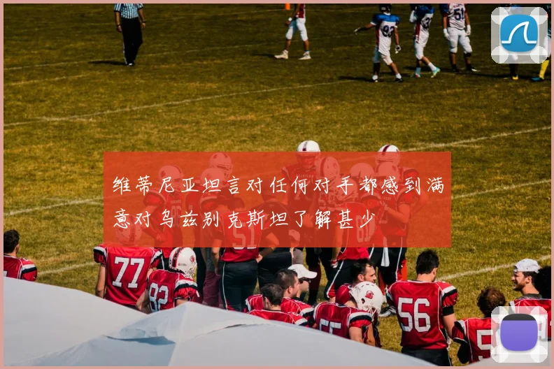 维蒂尼亚坦言对任何对手都感到满意对乌兹别克斯坦了解甚少