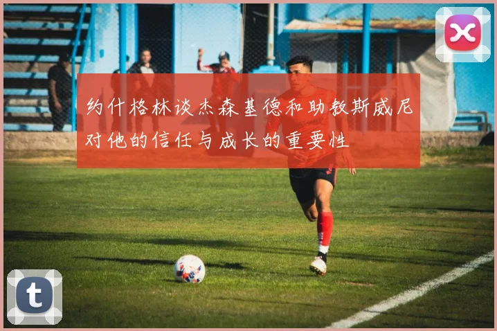 约什格林谈杰森基德和助教斯威尼对他的信任与成长的重要性