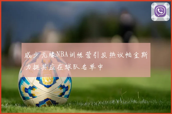 威少无缘NBA训练营引发热议帕金斯力挺其应在球队名单中