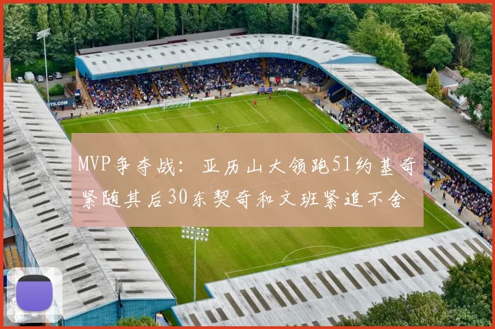 MVP争夺战：亚历山大领跑51约基奇紧随其后30东契奇和文班紧追不舍