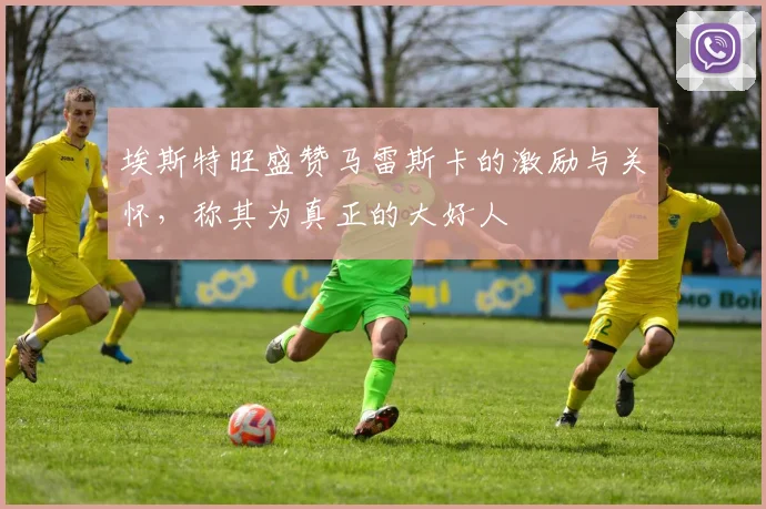 埃斯特旺盛赞马雷斯卡的激励与关怀，称其为真正的大好人