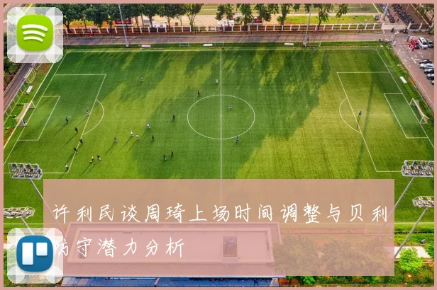 许利民谈周琦上场时间调整与贝利防守潜力分析