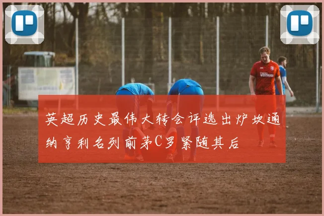 英超历史最伟大转会评选出炉坎通纳亨利名列前茅C罗紧随其后