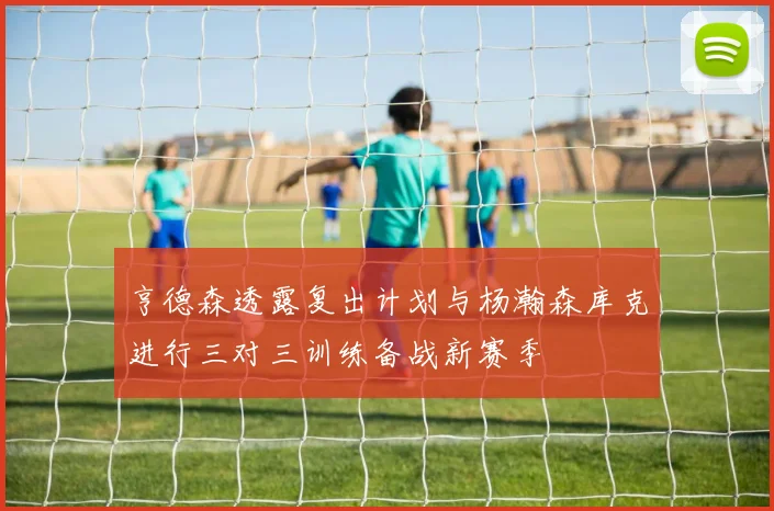 亨德森透露复出计划与杨瀚森库克进行三对三训练备战新赛季