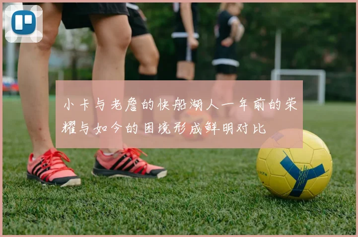 小卡与老詹的快船湖人一年前的荣耀与如今的困境形成鲜明对比