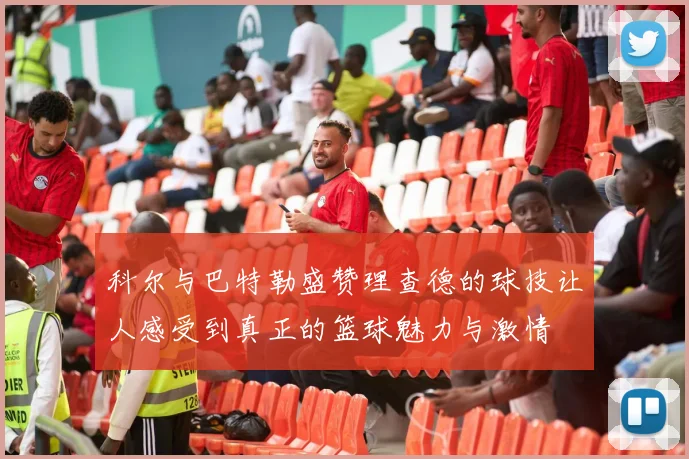 科尔与巴特勒盛赞理查德的球技让人感受到真正的篮球魅力与激情