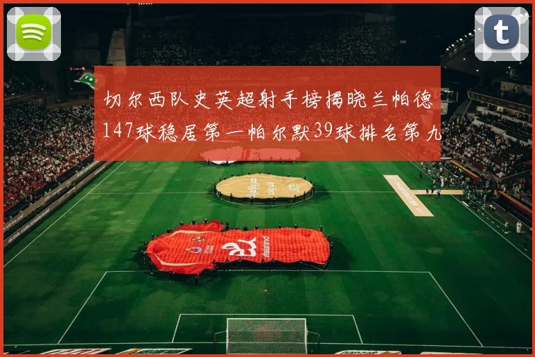 切尔西队史英超射手榜揭晓兰帕德147球稳居第一帕尔默39球排名第九
