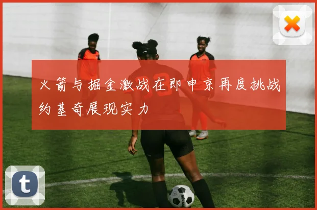 火箭与掘金激战在即申京再度挑战约基奇展现实力