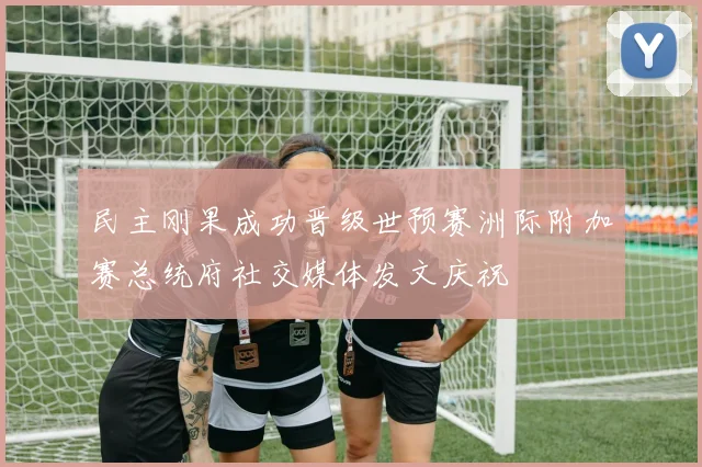 民主刚果成功晋级世预赛洲际附加赛总统府社交媒体发文庆祝